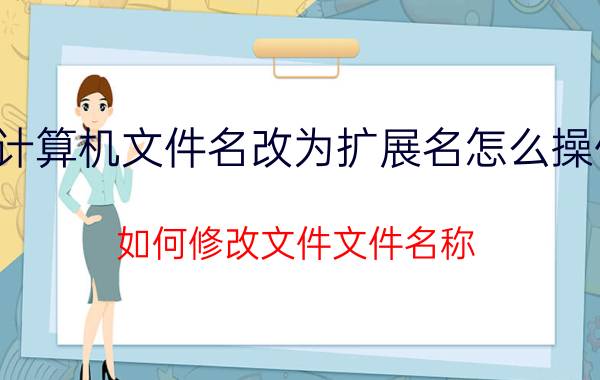 计算机文件名改为扩展名怎么操作 如何修改文件文件名称？